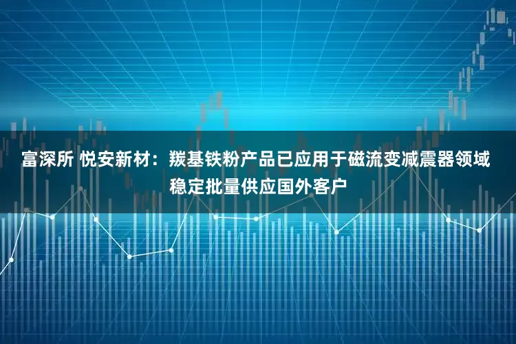 富深所 悦安新材：羰基铁粉产品已应用于磁流变减震器领域 稳定批量供应国外客户