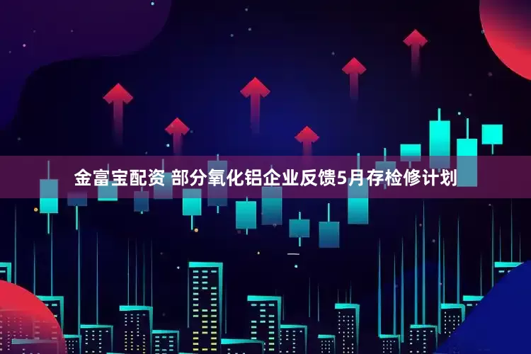 金富宝配资 部分氧化铝企业反馈5月存检修计划