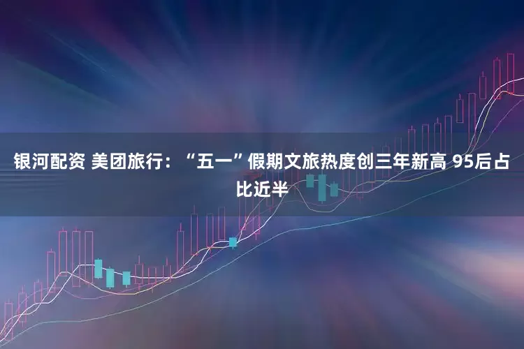银河配资 美团旅行：“五一”假期文旅热度创三年新高 95后占比近半