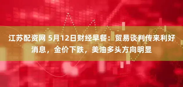 江苏配资网 5月12日财经早餐：贸易谈判传来利好消息，金价下跌，美油多头方向明显