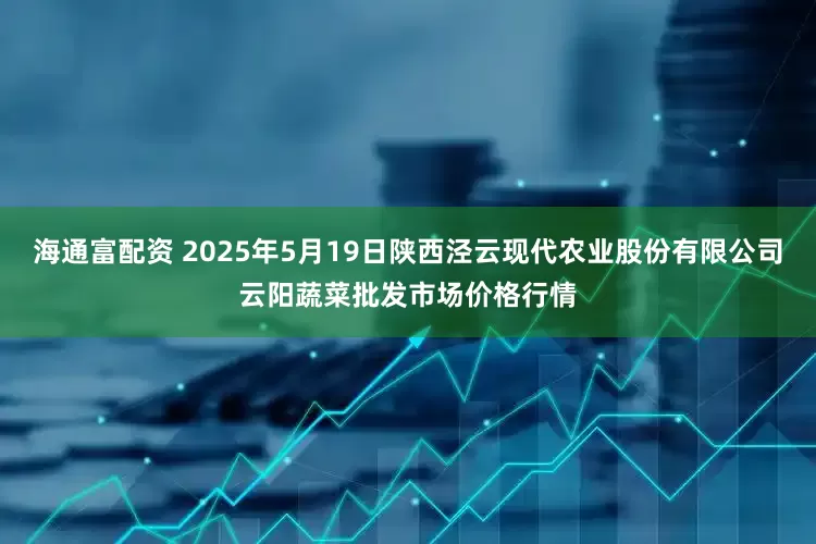 海通富配资 2025年5月19日陕西泾云现代农业股份有限公司云阳蔬菜批发市场价格行情