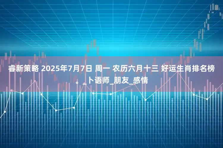 睿新策略 2025年7月7日 周一 农历六月十三 好运生肖排名榜。_卜语师_朋友_感情