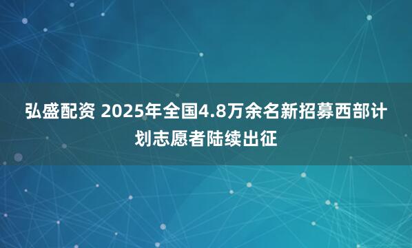 弘盛配资 2025年全国4.8万余名新招募西部计划志愿者陆续出征