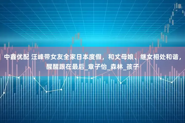 中鑫优配 汪峰带女友全家日本度假，和丈母娘、继女相处和谐，醒醒跟在最后_章子怡_森林_孩子