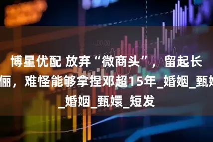 博星优配 放弃“微商头”，留起长发的孙俪，难怪能够拿捏邓超15年_婚姻_甄嬛_短发