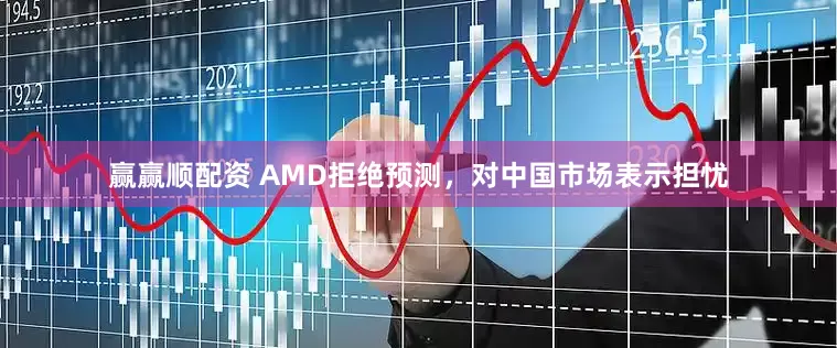 赢赢顺配资 AMD拒绝预测，对中国市场表示担忧