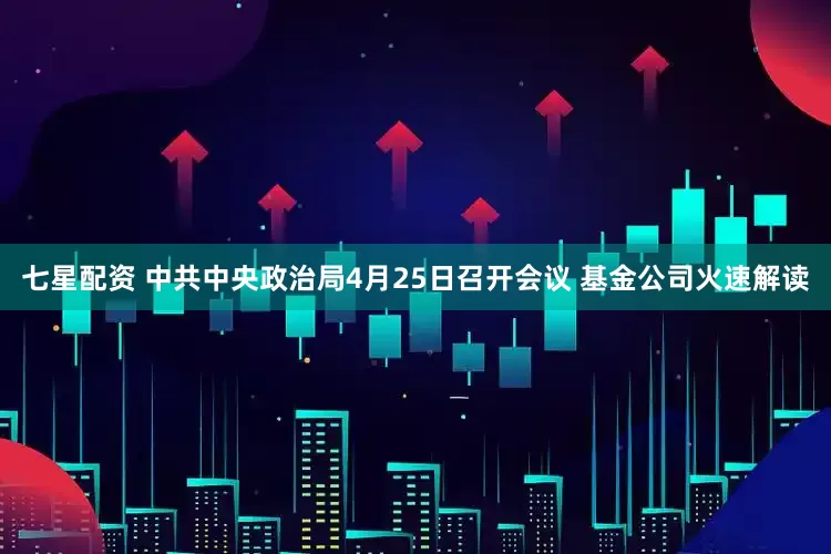 七星配资 中共中央政治局4月25日召开会议 基金公司火速解读